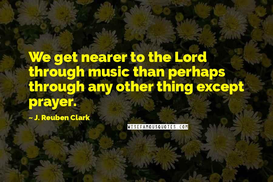 J. Reuben Clark quotes: We get nearer to the Lord through music than perhaps through any other thing except prayer.