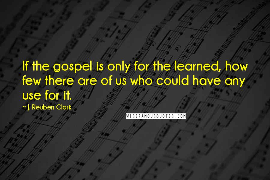 J. Reuben Clark quotes: If the gospel is only for the learned, how few there are of us who could have any use for it.