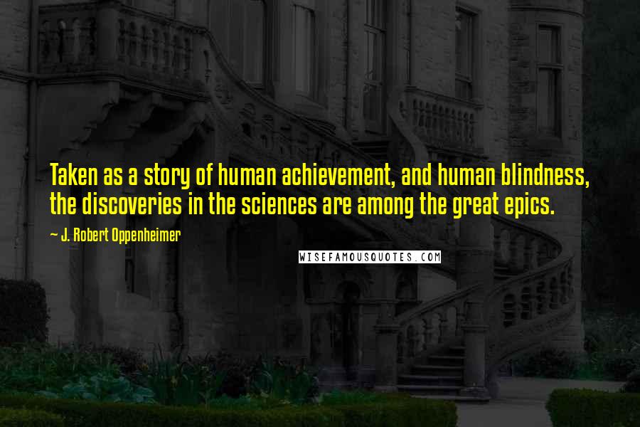 J. Robert Oppenheimer quotes: Taken as a story of human achievement, and human blindness, the discoveries in the sciences are among the great epics.