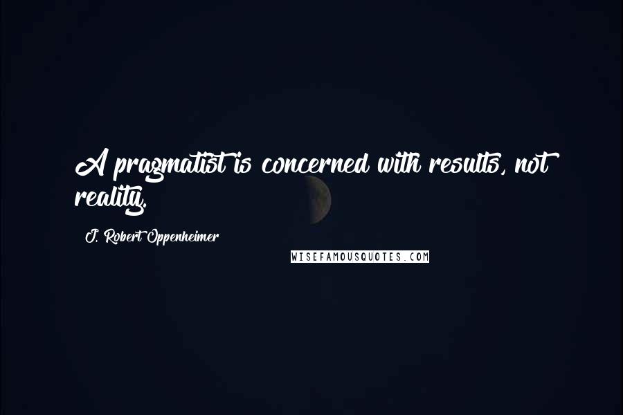 J. Robert Oppenheimer quotes: A pragmatist is concerned with results, not reality.