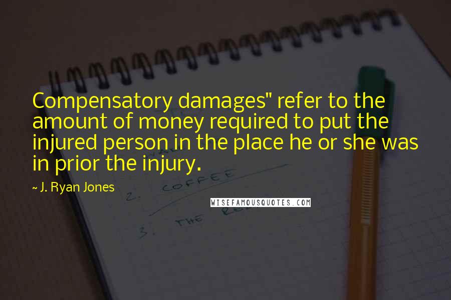 J. Ryan Jones quotes: Compensatory damages" refer to the amount of money required to put the injured person in the place he or she was in prior the injury.