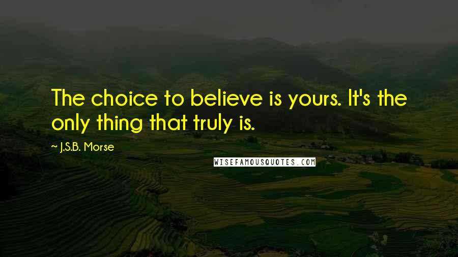 J.S.B. Morse quotes: The choice to believe is yours. It's the only thing that truly is.