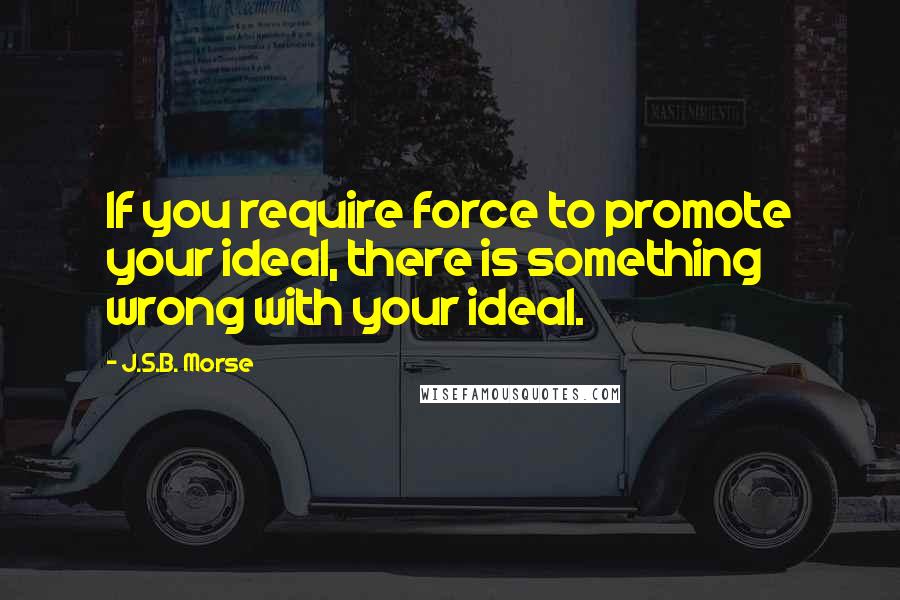 J.S.B. Morse quotes: If you require force to promote your ideal, there is something wrong with your ideal.