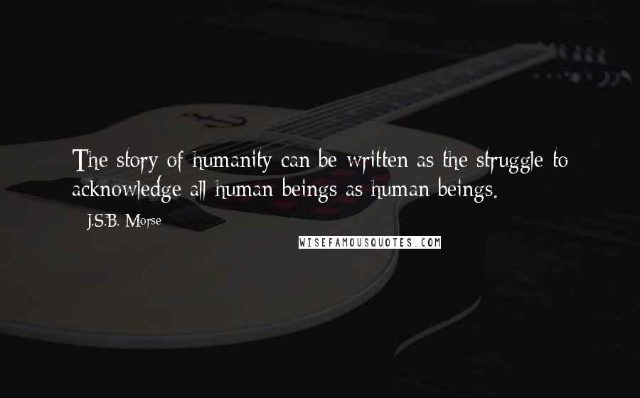 J.S.B. Morse quotes: The story of humanity can be written as the struggle to acknowledge all human beings as human beings.