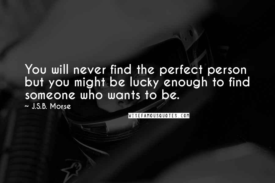 J.S.B. Morse quotes: You will never find the perfect person but you might be lucky enough to find someone who wants to be. J.S.B. Morse quotes: You will never find the perfect person but you might be lucky enough to find someone who wants to be.