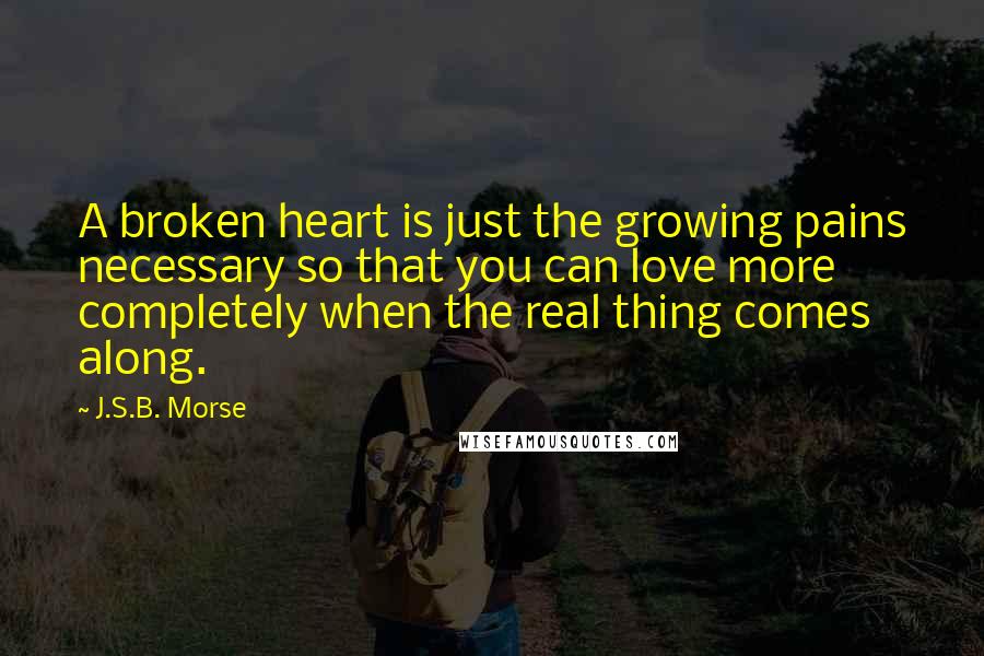 J.S.B. Morse quotes: A broken heart is just the growing pains necessary so that you can love more completely when the real thing comes along. J.S.B. Morse quotes: A broken heart is just the growing pains necessary so that you can love more completely when the real thing comes along.
