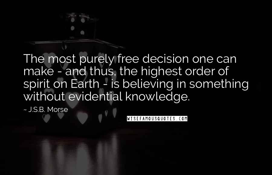 J.S.B. Morse quotes: The most purely free decision one can make - and thus, the highest order of spirit on Earth - is believing in something without evidential knowledge.