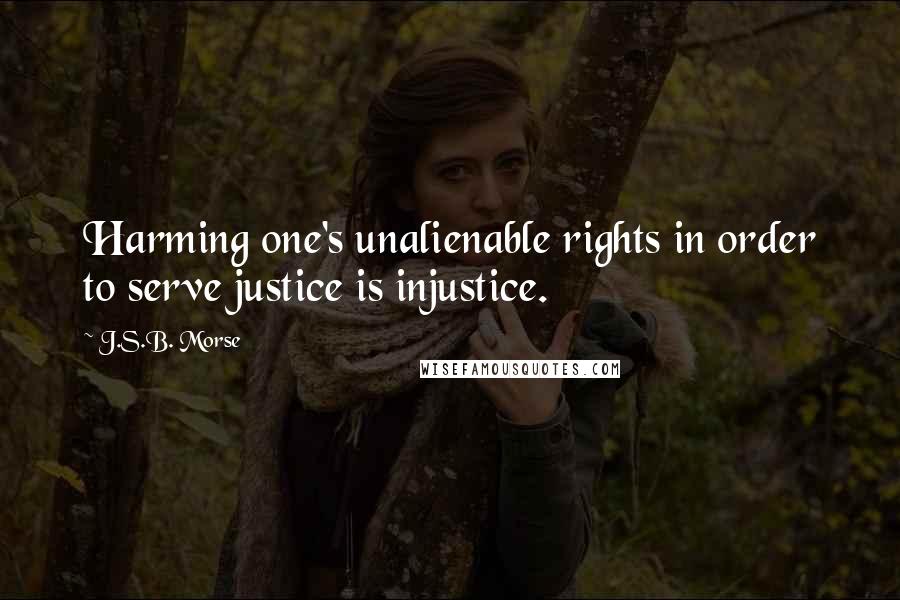 J.S.B. Morse quotes: Harming one's unalienable rights in order to serve justice is injustice.