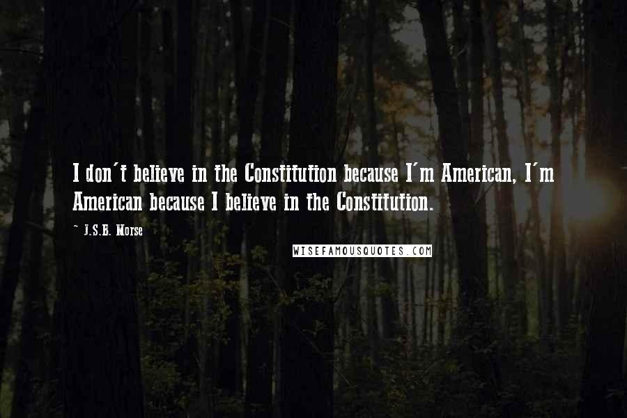 J.S.B. Morse quotes: I don't believe in the Constitution because I'm American, I'm American because I believe in the Constitution.