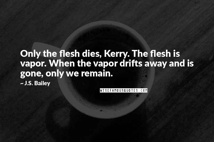 J.S. Bailey quotes: Only the flesh dies, Kerry. The flesh is vapor. When the vapor drifts away and is gone, only we remain.