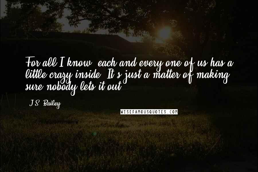 J.S. Bailey quotes: For all I know, each and every one of us has a little crazy inside. It's just a matter of making sure nobody lets it out.