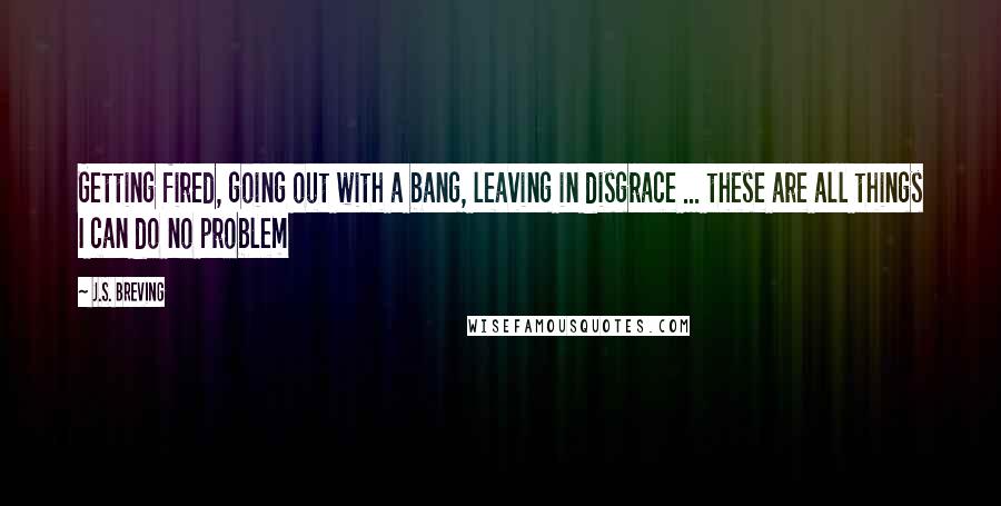 J.S. Breving quotes: Getting fired, going out with a bang, leaving in disgrace ... these are all things I can do no problem J.S. Breving quotes: Getting fired, going out with a bang, leaving in disgrace ... these are all things I can do no problem
