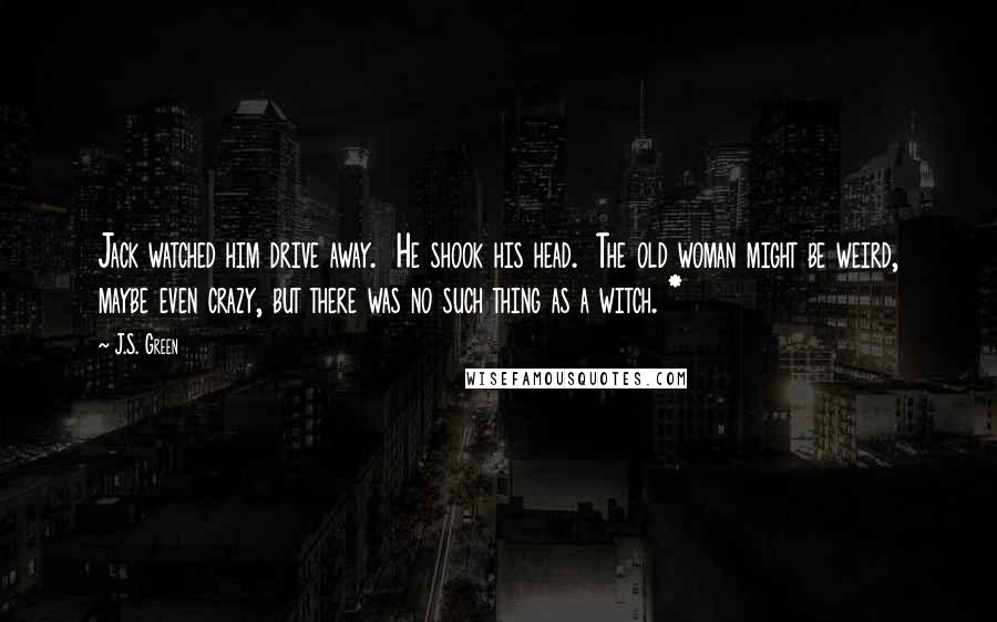 J.S. Green quotes: Jack watched him drive away. He shook his head. The old woman might be weird, maybe even crazy, but there was no such thing as a witch. *