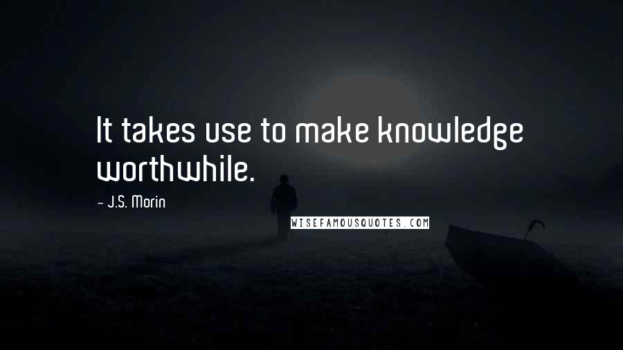 J.S. Morin quotes: It takes use to make knowledge worthwhile.