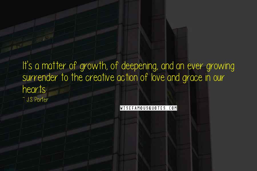 J.S. Porter quotes: It's a matter of growth, of deepening, and an ever growing surrender to the creative action of love and grace in our hearts J.S. Porter quotes: It's a matter of growth, of deepening, and an ever growing surrender to the creative action of love and grace in our hearts