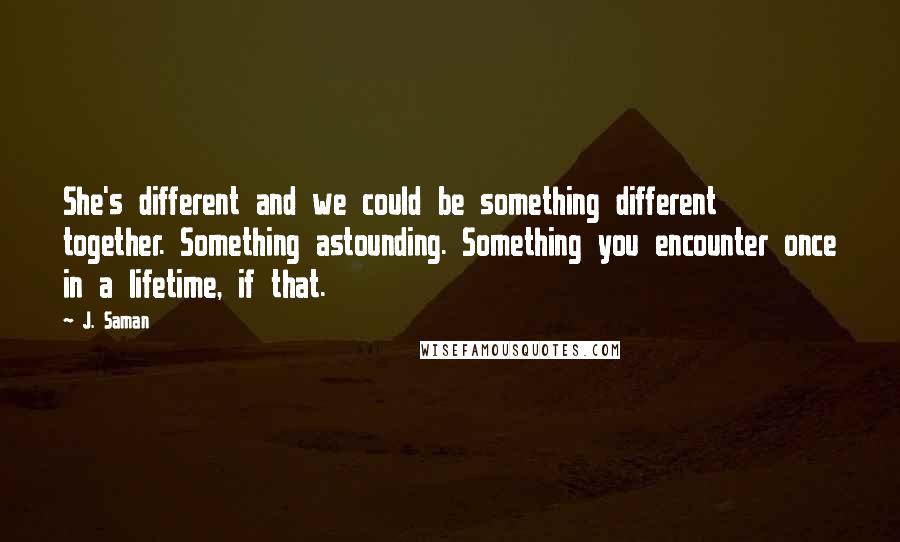 J. Saman quotes: She's different and we could be something different together. Something astounding. Something you encounter once in a lifetime, if that.