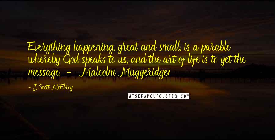 J. Scott McElroy quotes: Everything happening, great and small, is a parable whereby God speaks to us, and the art of life is to get the message. - Malcolm Muggeridge1 J. Scott McElroy quotes: Everything happening, great and small, is a parable whereby God speaks to us, and the art of life is to get the message. - Malcolm Muggeridge1