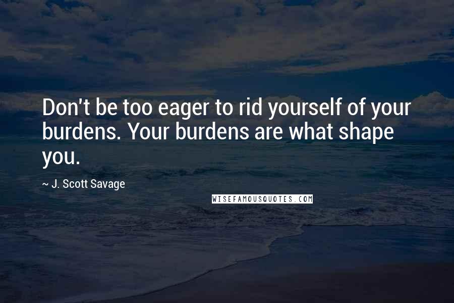 J. Scott Savage quotes: Don't be too eager to rid yourself of your burdens. Your burdens are what shape you.