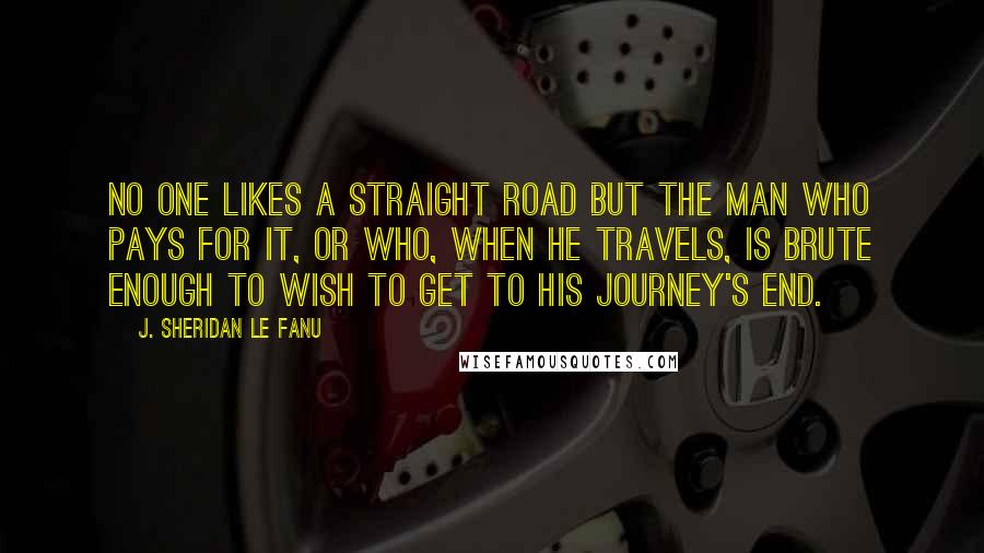 J. Sheridan Le Fanu quotes: No one likes a straight road but the man who pays for it, or who, when he travels, is brute enough to wish to get to his journey's end.