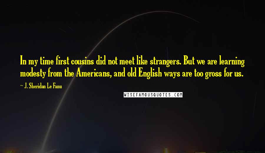 J. Sheridan Le Fanu quotes: In my time first cousins did not meet like strangers. But we are learning modesty from the Americans, and old English ways are too gross for us.