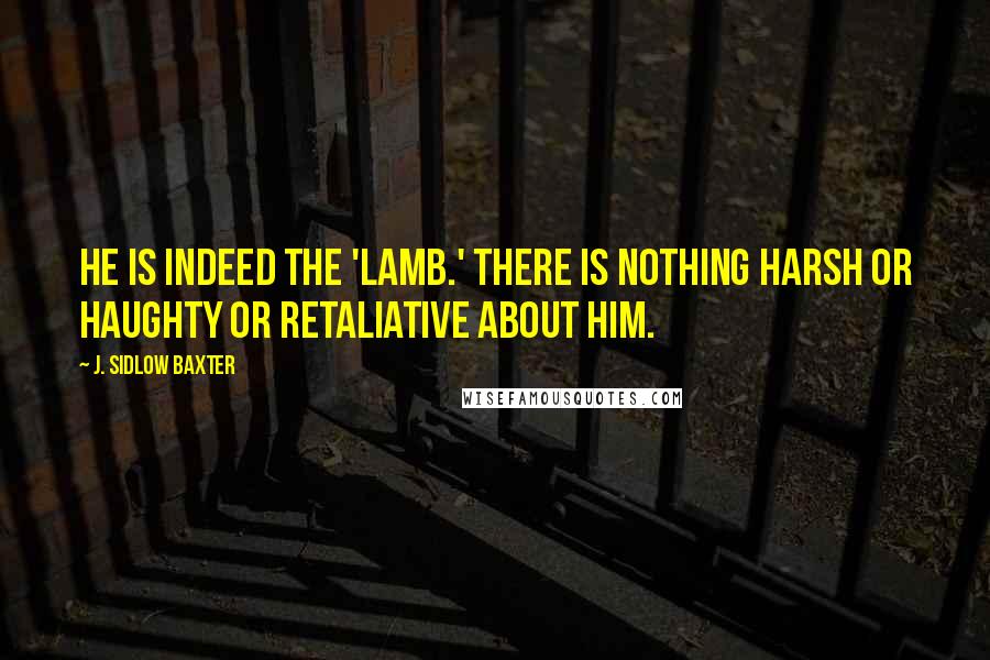 J. Sidlow Baxter quotes: He is indeed the 'Lamb.' There is nothing harsh or haughty or retaliative about Him.