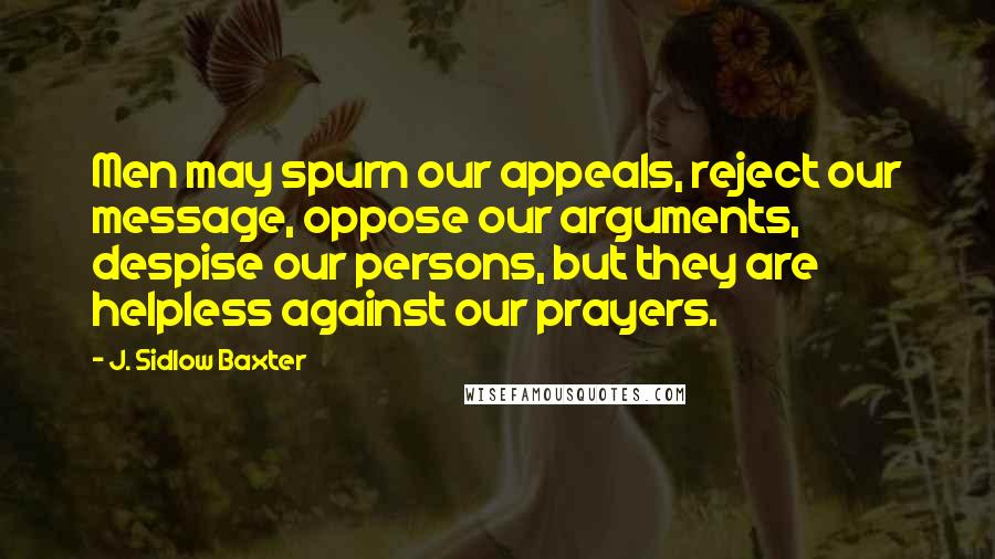 J. Sidlow Baxter quotes: Men may spurn our appeals, reject our message, oppose our arguments, despise our persons, but they are helpless against our prayers.