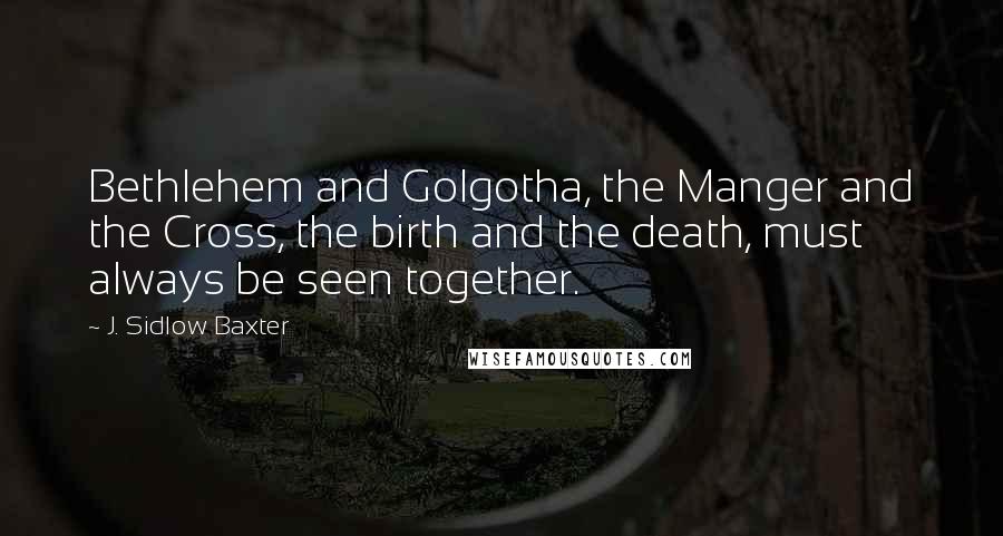 J. Sidlow Baxter quotes: Bethlehem and Golgotha, the Manger and the Cross, the birth and the death, must always be seen together.