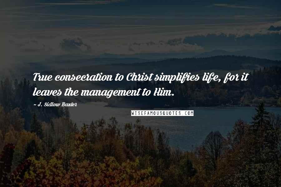 J. Sidlow Baxter quotes: True consecration to Christ simplifies life, for it leaves the management to Him.