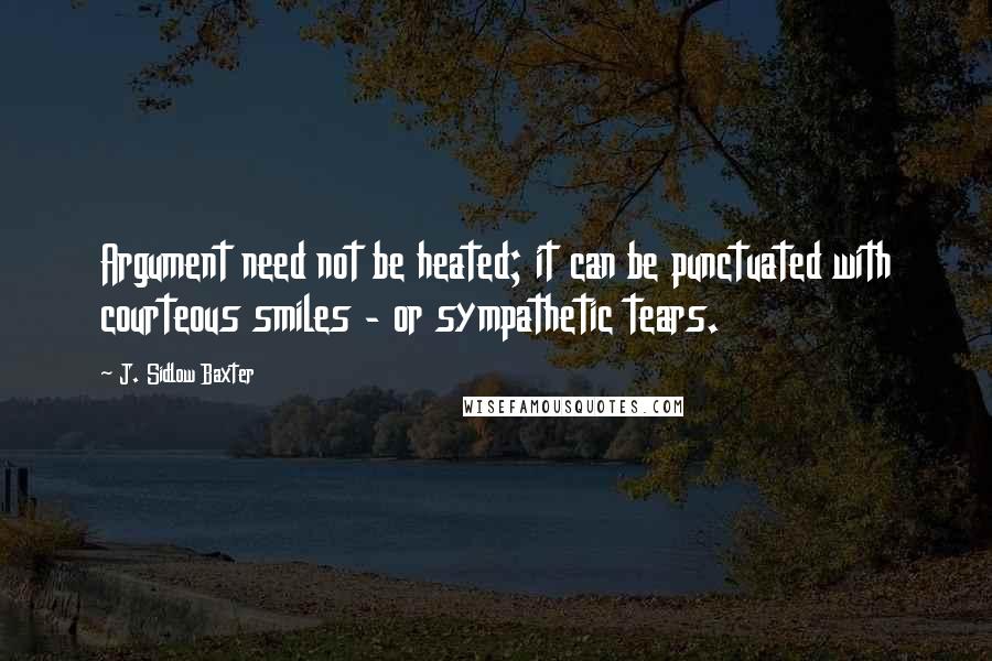 J. Sidlow Baxter quotes: Argument need not be heated; it can be punctuated with courteous smiles - or sympathetic tears.