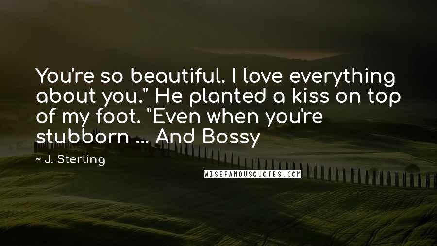 J. Sterling quotes: You're so beautiful. I love everything about you." He planted a kiss on top of my foot. "Even when you're stubborn ... And Bossy