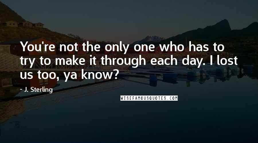 J. Sterling quotes: You're not the only one who has to try to make it through each day. I lost us too, ya know?