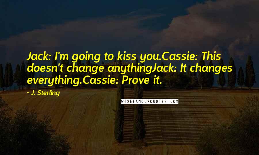 J. Sterling quotes: Jack: I'm going to kiss you.Cassie: This doesn't change anythingJack: It changes everything.Cassie: Prove it.