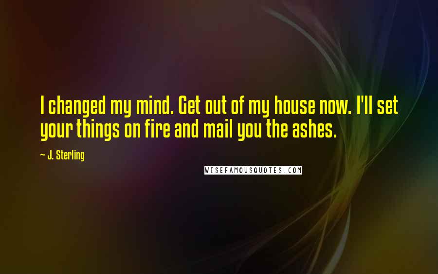 J. Sterling quotes: I changed my mind. Get out of my house now. I'll set your things on fire and mail you the ashes.