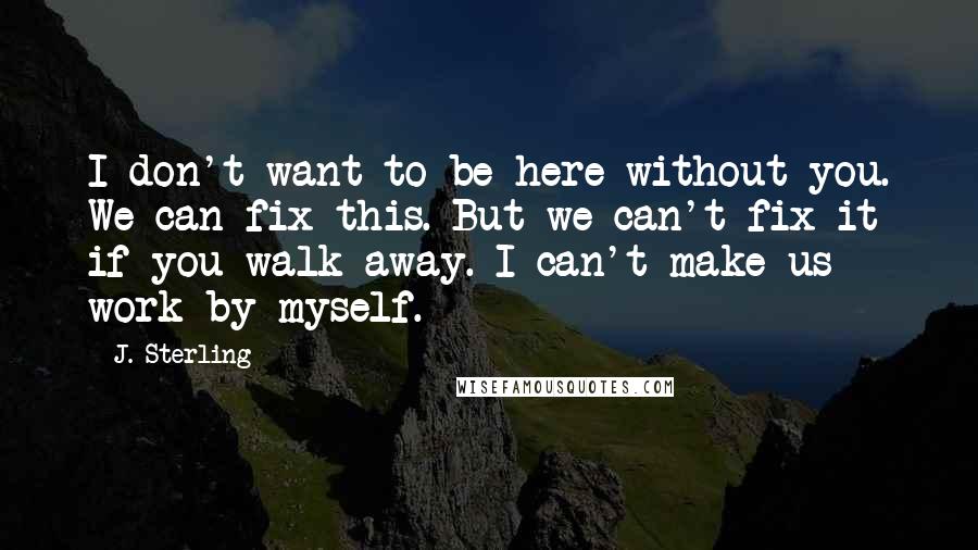 J. Sterling quotes: I don't want to be here without you. We can fix this. But we can't fix it if you walk away. I can't make us work by myself.