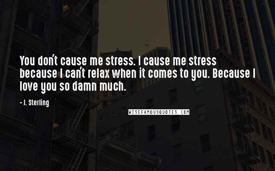 J. Sterling quotes: You don't cause me stress. I cause me stress because I can't relax when it comes to you. Because I love you so damn much.