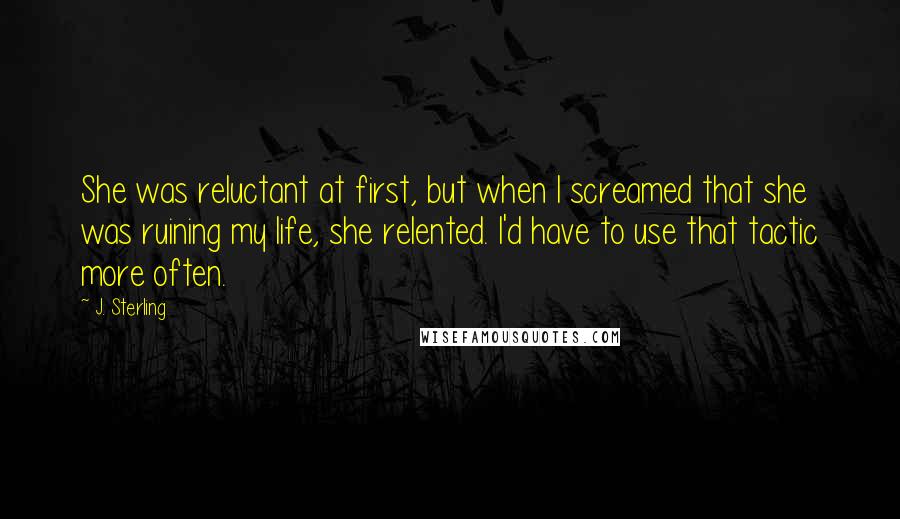 J. Sterling quotes: She was reluctant at first, but when I screamed that she was ruining my life, she relented. I'd have to use that tactic more often.