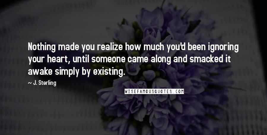 J. Sterling quotes: Nothing made you realize how much you'd been ignoring your heart, until someone came along and smacked it awake simply by existing.