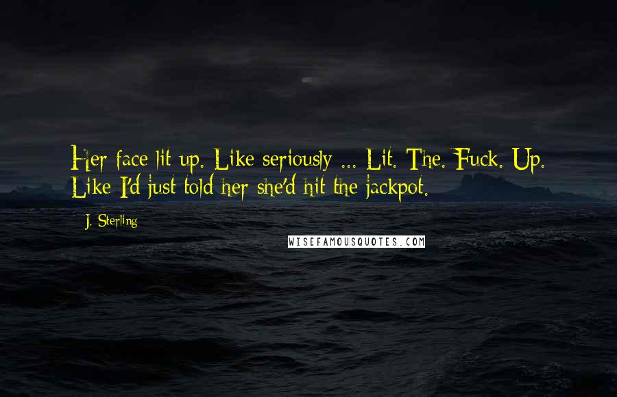 J. Sterling quotes: Her face lit up. Like seriously ... Lit. The. Fuck. Up. Like I'd just told her she'd hit the jackpot.