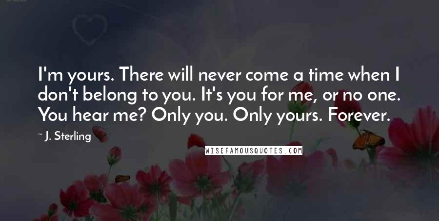 J. Sterling quotes: I'm yours. There will never come a time when I don't belong to you. It's you for me, or no one. You hear me? Only you. Only yours. Forever.