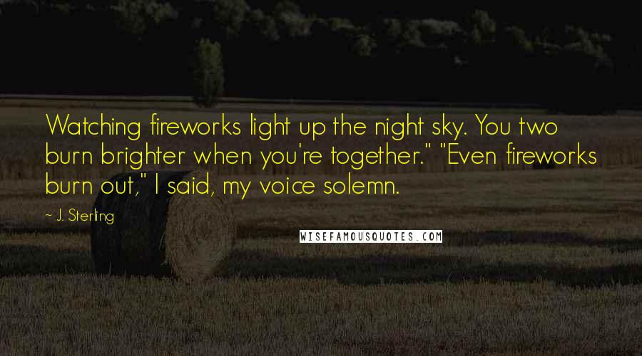 J. Sterling quotes: Watching fireworks light up the night sky. You two burn brighter when you're together." "Even fireworks burn out," I said, my voice solemn.