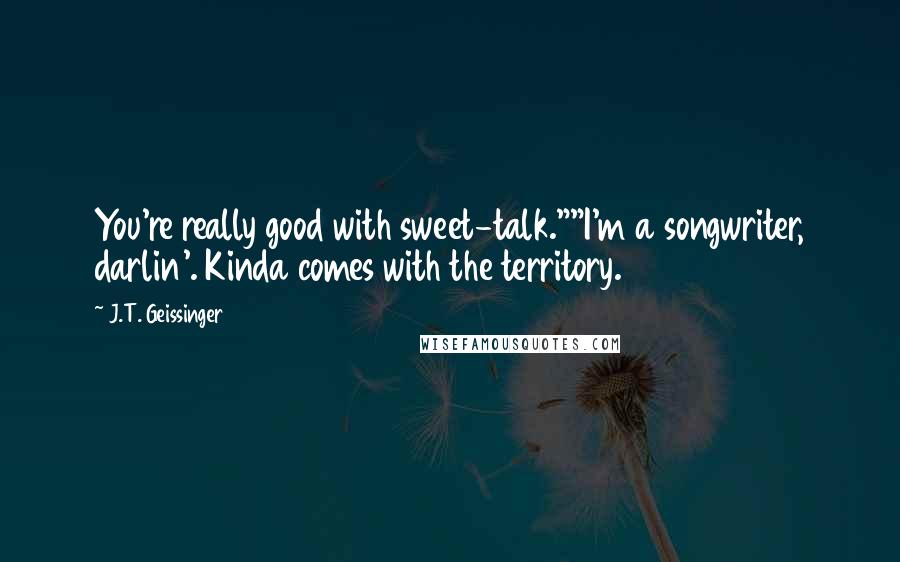 J.T. Geissinger quotes: You're really good with sweet-talk.""I'm a songwriter, darlin'. Kinda comes with the territory.