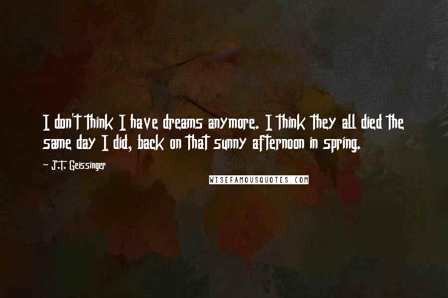 J.T. Geissinger quotes: I don't think I have dreams anymore. I think they all died the same day I did, back on that sunny afternoon in spring.