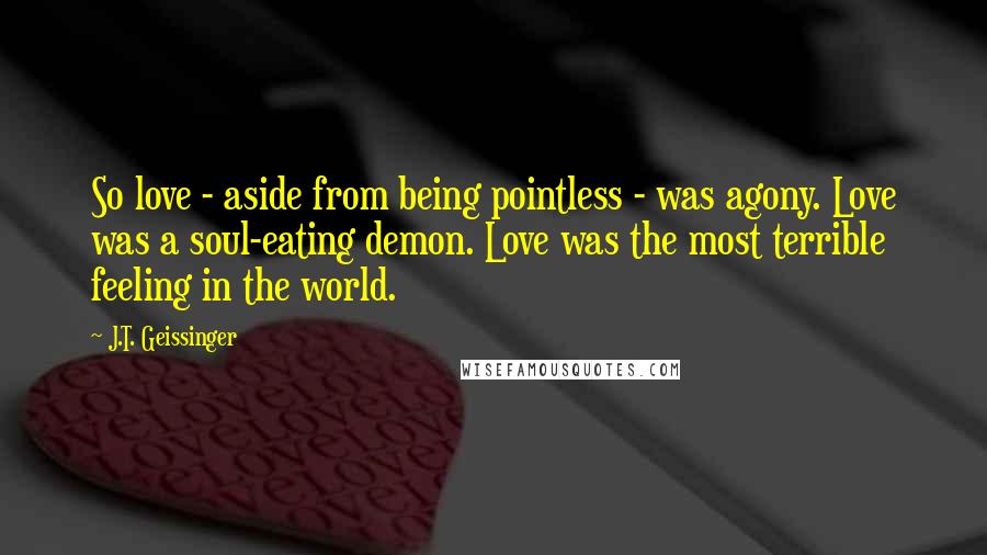 J.T. Geissinger quotes: So love - aside from being pointless - was agony. Love was a soul-eating demon. Love was the most terrible feeling in the world.