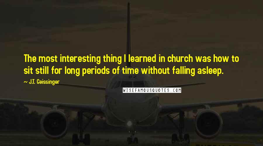 J.T. Geissinger quotes: The most interesting thing I learned in church was how to sit still for long periods of time without falling asleep.