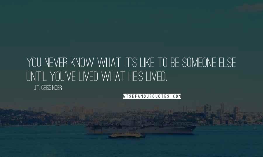 J.T. Geissinger quotes: You never know what it's like to be someone else until you've lived what he's lived.