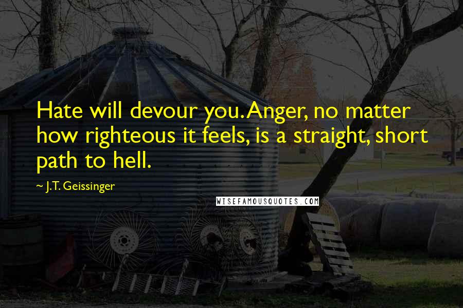 J.T. Geissinger quotes: Hate will devour you. Anger, no matter how righteous it feels, is a straight, short path to hell.