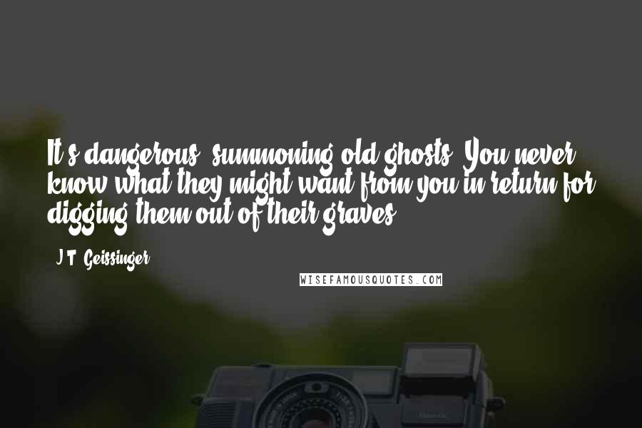 J.T. Geissinger quotes: It's dangerous, summoning old ghosts. You never know what they might want from you in return for digging them out of their graves.