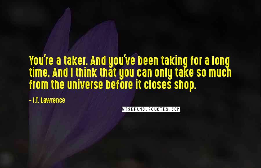 J.T. Lawrence quotes: You're a taker. And you've been taking for a long time. And I think that you can only take so much from the universe before it closes shop. J.T. Lawrence quotes: You're a taker. And you've been taking for a long time. And I think that you can only take so much from the universe before it closes shop.