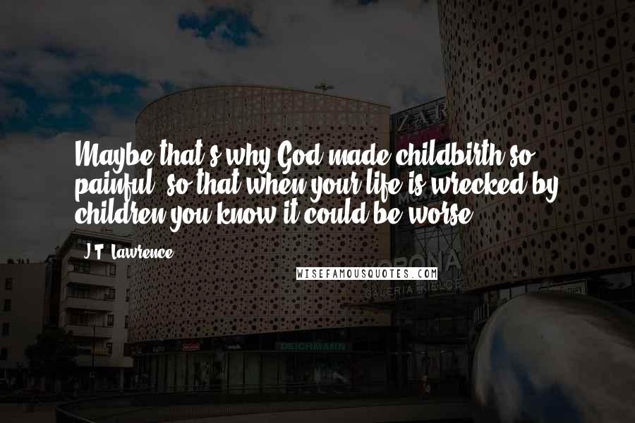 J.T. Lawrence quotes: Maybe that's why God made childbirth so painful, so that when your life is wrecked by children you know it could be worse.