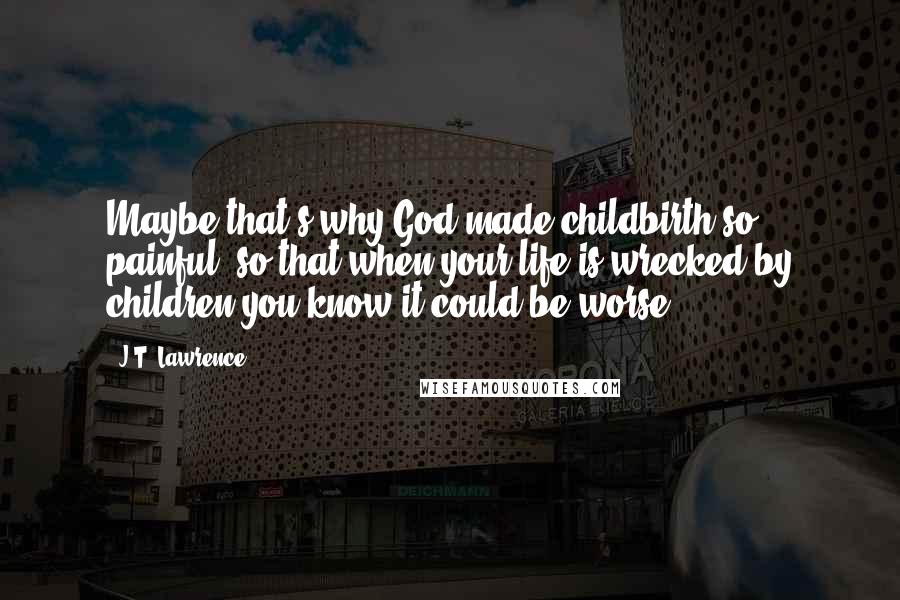 J.T. Lawrence quotes: Maybe that's why God made childbirth so painful, so that when your life is wrecked by children you know it could be worse. J.T. Lawrence quotes: Maybe that's why God made childbirth so painful, so that when your life is wrecked by children you know it could be worse.